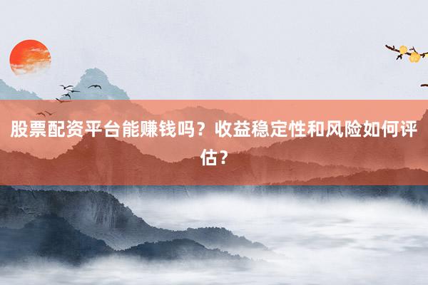股票配资平台能赚钱吗？收益稳定性和风险如何评估？