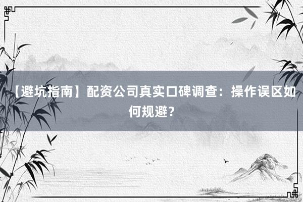 【避坑指南】配资公司真实口碑调查：操作误区如何规避？