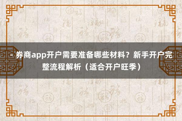 - 券商app开户需要准备哪些材料？新手开户完整流程解析（适合开户旺季）