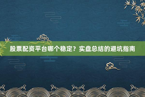 股票配资平台哪个稳定?实盘总结的避坑指南