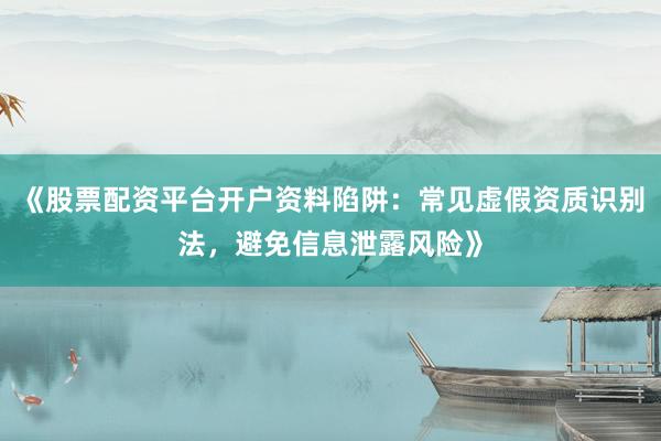 《股票配资平台开户资料陷阱：常见虚假资质识别法，避免信息泄露风险》