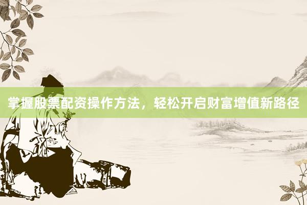 掌握股票配资操作方法，轻松开启财富增值新路径