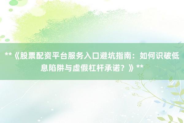 **《股票配资平台服务入口避坑指南：如何识破低息陷阱与虚假杠杆承诺？》**