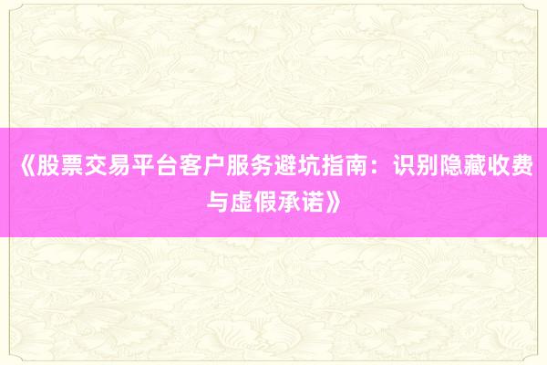 《股票交易平台客户服务避坑指南:识别隐藏收费与虚假承诺》