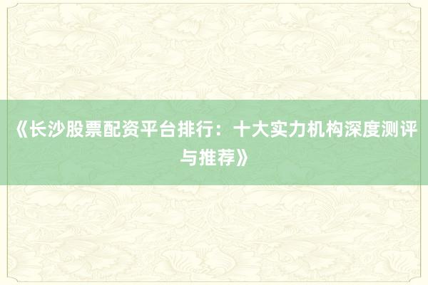 《长沙股票配资平台排行：十大实力机构深度测评与推荐》