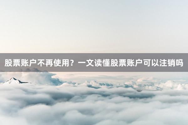 股票账户不再使用？一文读懂股票账户可以注销吗