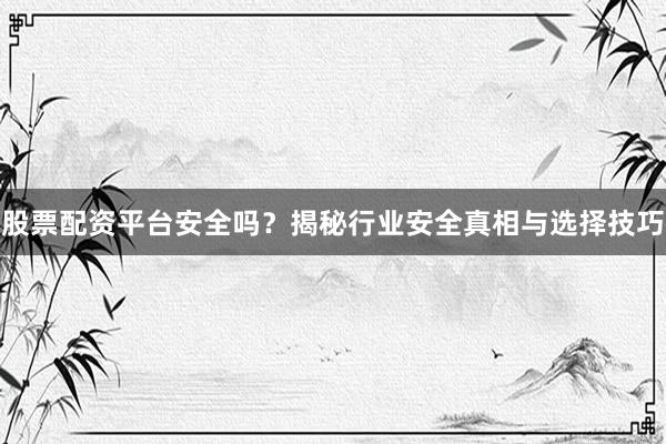 股票配资平台安全吗？揭秘行业安全真相与选择技巧