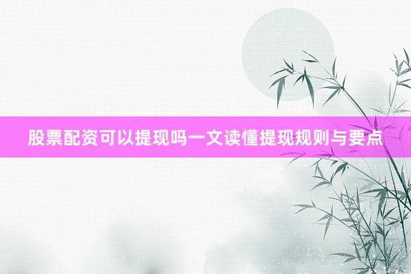股票配资可以提现吗一文读懂提现规则与要点
