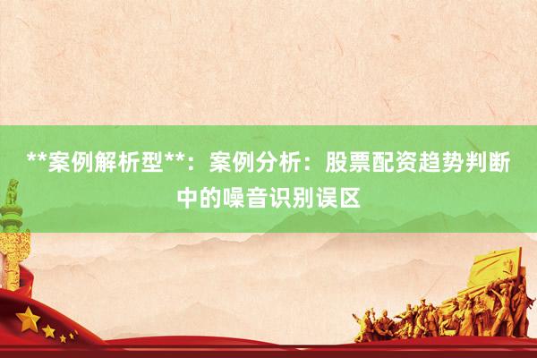 **案例解析型**：案例分析：股票配资趋势判断中的噪音识别误区