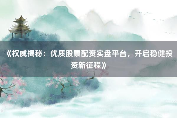 《权威揭秘：优质股票配资实盘平台，开启稳健投资新征程》
