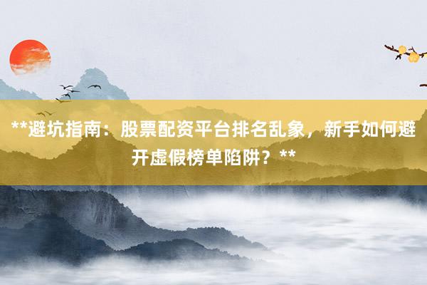 **避坑指南：股票配资平台排名乱象，新手如何避开虚假榜单陷阱？**