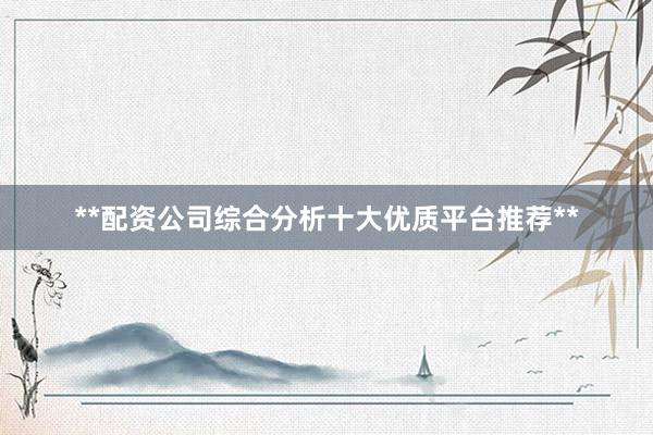 **配资公司综合分析十大优质平台推荐**