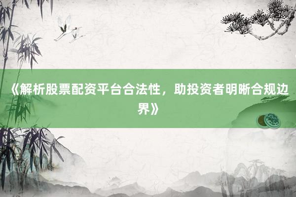 《解析股票配资平台合法性，助投资者明晰合规边界》