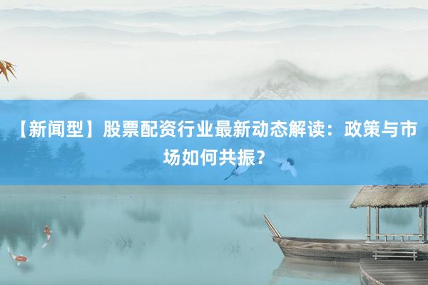 【新闻型】股票配资行业最新动态解读：政策与市场如何共振？