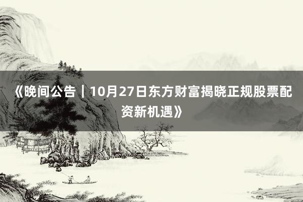 《晚间公告|10月27日东方财富揭晓正规股票配资新机遇》